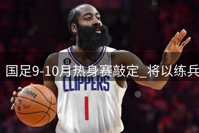 国足9-10月热身赛敲定 将以练兵备战亚洲杯为重点